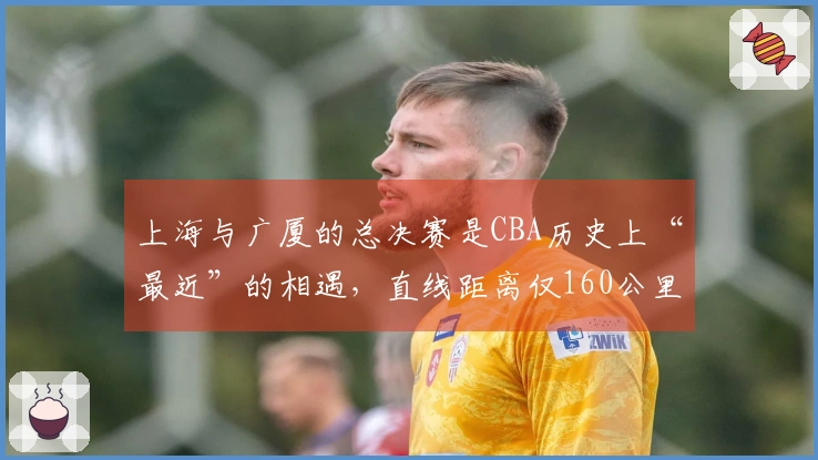 上海与广厦的总决赛是CBA历史上“最近”的相遇，直线距离仅160公里。